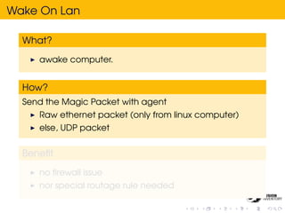 Wake On Lan

  What?

     awake computer.


  How?
  Send the Magic Packet with agent
     Raw ethernet packet (only from linux computer)
     else, UDP packet


  Beneﬁt

     no ﬁrewall issue
     nor special routage rule needed
 