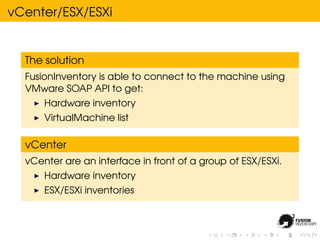vCenter/ESX/ESXi


  The solution
  FusionInventory is able to connect to the machine using
  VMware SOAP API to get:
      Hardware inventory
      VirtualMachine list

  vCenter
  vCenter are an interface in front of a group of ESX/ESXi.
      Hardware inventory
      ESX/ESXi inventories
 