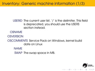 Inventory: Generic machine information (1/3)



     USERID The current user list, ’/’ is the delimiter. This ﬁeld
            is deprecated, you should use the USERS
            section instead.
    OSNAME
  OSVERSION
  OSCOMMENTS Service Pack on Windows, kernel build
         date on Linux
      NAME
      SWAP The swap space in MB.
 