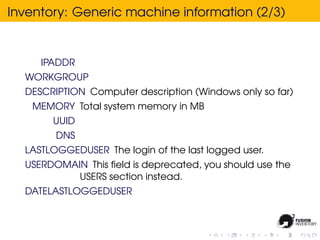 Inventory: Generic machine information (2/3)


     IPADDR
  WORKGROUP
  DESCRIPTION Computer description (Windows only so far)
   MEMORY Total system memory in MB
       UUID
        DNS
  LASTLOGGEDUSER The login of the last logged user.
  USERDOMAIN This ﬁeld is deprecated, you should use the
           USERS section instead.
  DATELASTLOGGEDUSER
 