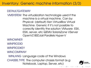Inventory: Generic machine information (3/3)

  DEFAULTGATEWAY
  VMSYSTEM The virtualization technologie used if the
           machine is a virtual machine. Can by:
           Physical: (default) Xen VirtualBox Virtual
           Machine: Generic if it’s not possible to
           correctly identify the solution VMware: ESX,
           ESXi, server, etc QEMU SolarisZone VServer
           OpenVZ BSDJail Parallels Hyper-V
  WINOWNER
  WINPRODID
  WINPRODKEY
  WINCOMPANY
   WINLANG Language code of the Windows
  CHASSIS TYPE The computer chassis format (e.g:
             Notebook, Laptop, Server, etc)
 