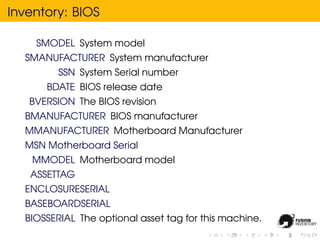 Inventory: BIOS

    SMODEL System model
  SMANUFACTURER System manufacturer
         SSN System Serial number
      BDATE BIOS release date
   BVERSION The BIOS revision
  BMANUFACTURER BIOS manufacturer
  MMANUFACTURER Motherboard Manufacturer
  MSN Motherboard Serial
    MMODEL Motherboard model
   ASSETTAG
  ENCLOSURESERIAL
  BASEBOARDSERIAL
  BIOSSERIAL The optional asset tag for this machine.
 