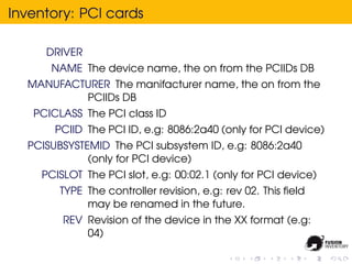 Inventory: PCI cards

     DRIVER
      NAME The device name, the on from the PCIIDs DB
  MANUFACTURER The manifacturer name, the on from the
          PCIIDs DB
   PCICLASS The PCI class ID
       PCIID The PCI ID, e.g: 8086:2a40 (only for PCI device)
  PCISUBSYSTEMID The PCI subsystem ID, e.g: 8086:2a40
             (only for PCI device)
    PCISLOT The PCI slot, e.g: 00:02.1 (only for PCI device)
        TYPE The controller revision, e.g: rev 02. This ﬁeld
             may be renamed in the future.
        REV Revision of the device in the XX format (e.g:
            04)
 