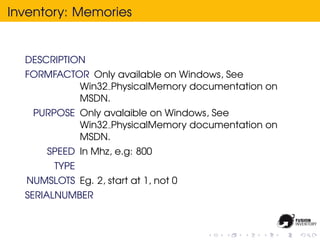 Inventory: Memories


  DESCRIPTION
  FORMFACTOR Only available on Windows, See
           Win32 PhysicalMemory documentation on
           MSDN.
   PURPOSE Only avalaible on Windows, See
           Win32 PhysicalMemory documentation on
           MSDN.
      SPEED In Mhz, e.g: 800
        TYPE
  NUMSLOTS Eg. 2, start at 1, not 0
  SERIALNUMBER
 