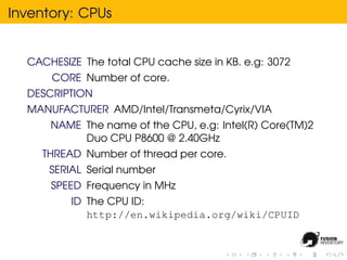 Inventory: CPUs


  CACHESIZE The total CPU cache size in KB. e.g: 3072
      CORE Number of core.
  DESCRIPTION
  MANUFACTURER AMD/Intel/Transmeta/Cyrix/VIA
      NAME The name of the CPU, e.g: Intel(R) Core(TM)2
           Duo CPU P8600 @ 2.40GHz
    THREAD Number of thread per core.
      SERIAL Serial number
      SPEED Frequency in MHz
          ID The CPU ID:
             http://en.wikipedia.org/wiki/CPUID
 