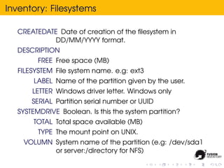 Inventory: Filesystems

  CREATEDATE Date of creation of the ﬁlesystem in
            DD/MM/YYYY format.
  DESCRIPTION
        FREE Free space (MB)
  FILESYSTEM File system name. e.g: ext3
       LABEL Name of the partition given by the user.
      LETTER Windows driver letter. Windows only
      SERIAL Partition serial number or UUID
  SYSTEMDRIVE Boolean. Is this the system partition?
      TOTAL Total space available (MB)
        TYPE The mount point on UNIX.
    VOLUMN System name of the partition (e.g: /dev/sda1
           or server:/directory for NFS)
 