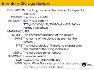 Inventory: Storage devices
  DESCRIPTION The long name of the device displayed to
              the user.
     DISKSIZE The disk size in MB.
  INTERFACE INTERFACE can be
              SCSI/HDC/IDE/USB/1394/Serial-ATA/SAS or
              empty if unknown
  MANUFACTURER
     MODEL The commercial name of the device
       NAME The name of the device as seen by the
              system.
        TYPE The kind of device. There is no standard for
              the format of the string in this ﬁeld.
      SERIAL The harddrive serial number
  FIRMWARE Firmware version
         SCSI COID, CHID, UNID and LUN
       WWN World Wide Name http://fr.wikipedia.
              org/wiki/World_Wide_Name
 