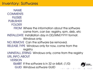 Inventory: Softwares
        NAME
  COMMENTS
      FILESIZE
   PUBLISHER
     FOLDER
        FROM Where the information about the software
               came from, can be: registry, rpm, deb, etc
  INSTALLDATE Installation day in DD/MM/YYYY format.
               Windows only.
  NO REMOVE Can the software be removed.
  RELEASE TYPE Windows only for now, come from the
               registry
  UNINSTALL STRING Windows only, come from the registry
  URL INFO ABOUT
    VERSION
       IS64BIT If the software is in 32 or 64bit, (1/0)
         GUID Windows software GUID
 