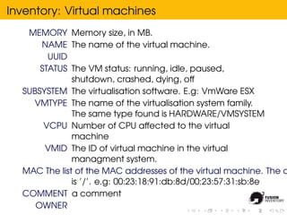Inventory: Virtual machines
   MEMORY Memory size, in MB.
      NAME The name of the virtual machine.
        UUID
      STATUS The VM status: running, idle, paused,
              shutdown, crashed, dying, off
  SUBSYSTEM The virtualisation software. E.g: VmWare ESX
    VMTYPE The name of the virtualisation system family.
              The same type found is HARDWARE/VMSYSTEM
       VCPU Number of CPU affected to the virtual
              machine
       VMID The ID of virtual machine in the virtual
              managment system.
  MAC The list of the MAC addresses of the virtual machine. The d
              is ’/’. e.g: 00:23:18:91:db:8d/00:23:57:31:sb:8e
  COMMENT a comment
     OWNER
 