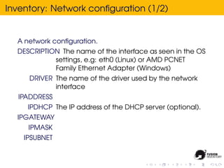 Inventory: Network conﬁguration (1/2)


  A network conﬁguration.
  DESCRIPTION The name of the interface as seen in the OS
            settings, e.g: eth0 (Linux) or AMD PCNET
            Family Ethernet Adapter (Windows)
     DRIVER The name of the driver used by the network
            interface
  IPADDRESS
     IPDHCP The IP address of the DHCP server (optional).
  IPGATEWAY
     IPMASK
    IPSUBNET
 