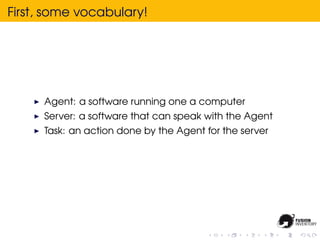 First, some vocabulary!




      Agent: a software running one a computer
      Server: a software that can speak with the Agent
      Task: an action done by the Agent for the server
 