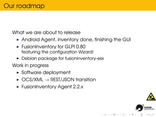 Our roadmap



  What we are about to release
      Android Agent, inventory done, ﬁnishing the GUI
      FusionInventory for GLPI 0.80
      featuring the conﬁguration Wizard!
      Debian package for fusioninventory-esx
  Work in progress
      Software deployment
      OCS/XML → REST/JSON transition
      FusionInventory Agent 2.2.x
 