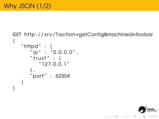 Why JSON (1/2)



  GET http : / / s r v /? action=getConfig&machineid=foobar
  {
     ” httpd ” : {
         ” ip ” : ” 0 . 0 . 0 . 0 ” ,
         ” trust ” : [
              ”127.0.0.1”
          ],
         ” port ” : 62354
     }
  }
 
