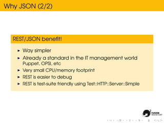 Why JSON (2/2)




  REST/JSON beneﬁt!

     Way simpler
     Already a standard in the IT management world
     Puppet, OPSI, etc
     Very small CPU/memory footprint
     REST is easier to debug
     REST is test-suite friendly using Test::HTTP::Server::Simple
 