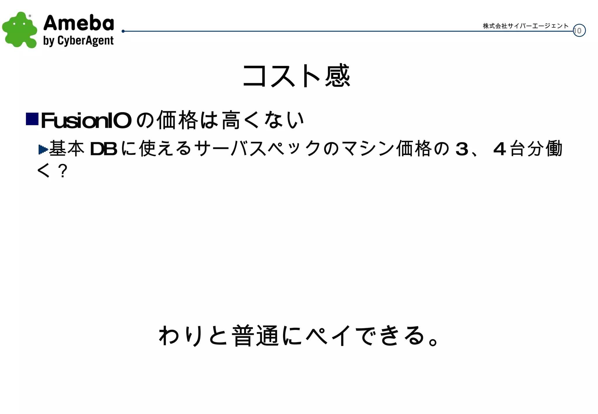 コスト感 FusionIO の価格は高くない 基本 DB に使えるサーバスペックのマシン価格の 3 、 4 台分働く？ わりと普通にペイできる。 
