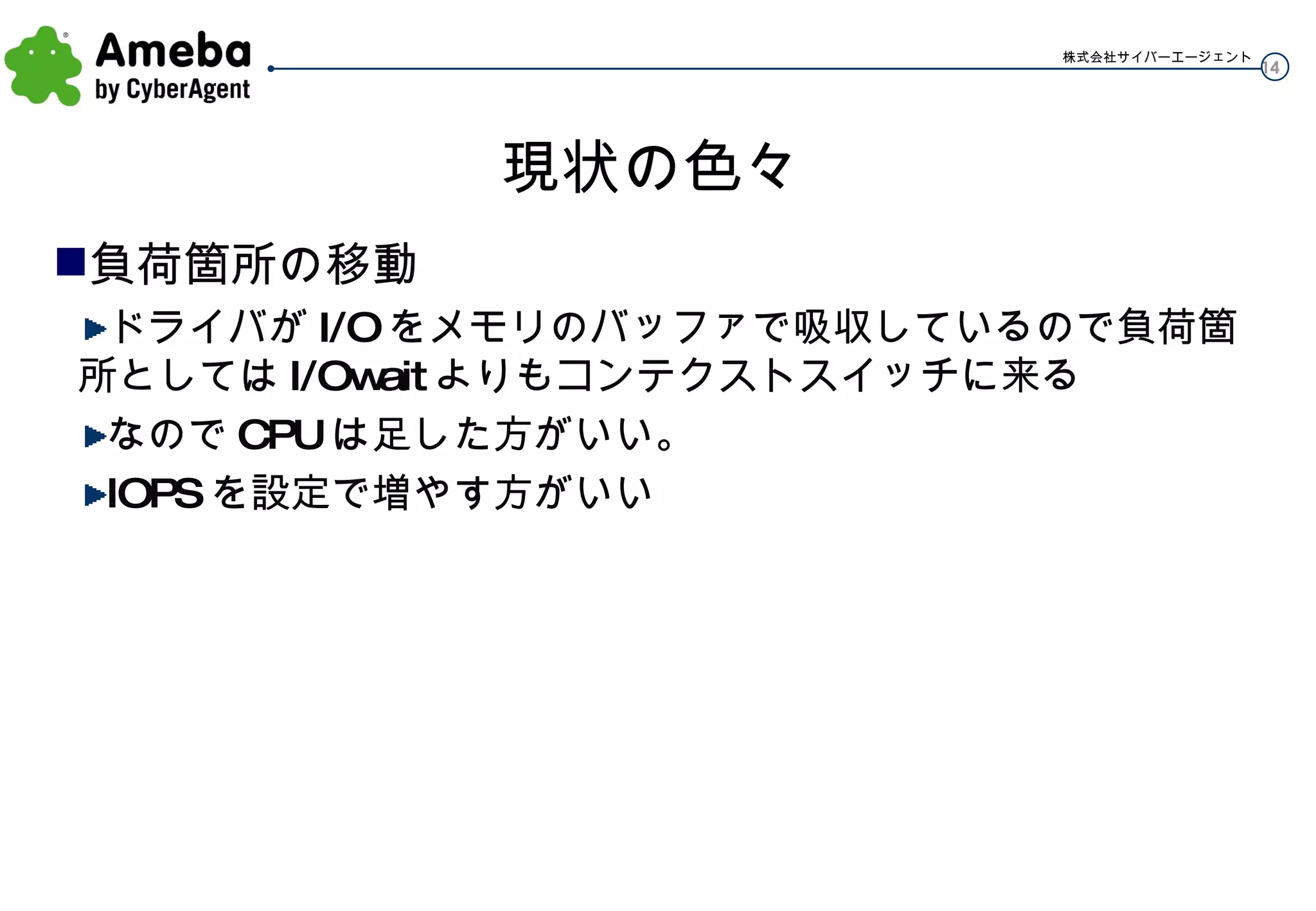 現状の色々 負荷箇所の移動 ドライバが I/O をメモリのバッファで吸収しているので負荷箇所としては I/Owait よりもコンテクストスイッチに来る なので CPU は足した方がいい。 IOPS を設定で増やす方がいい 