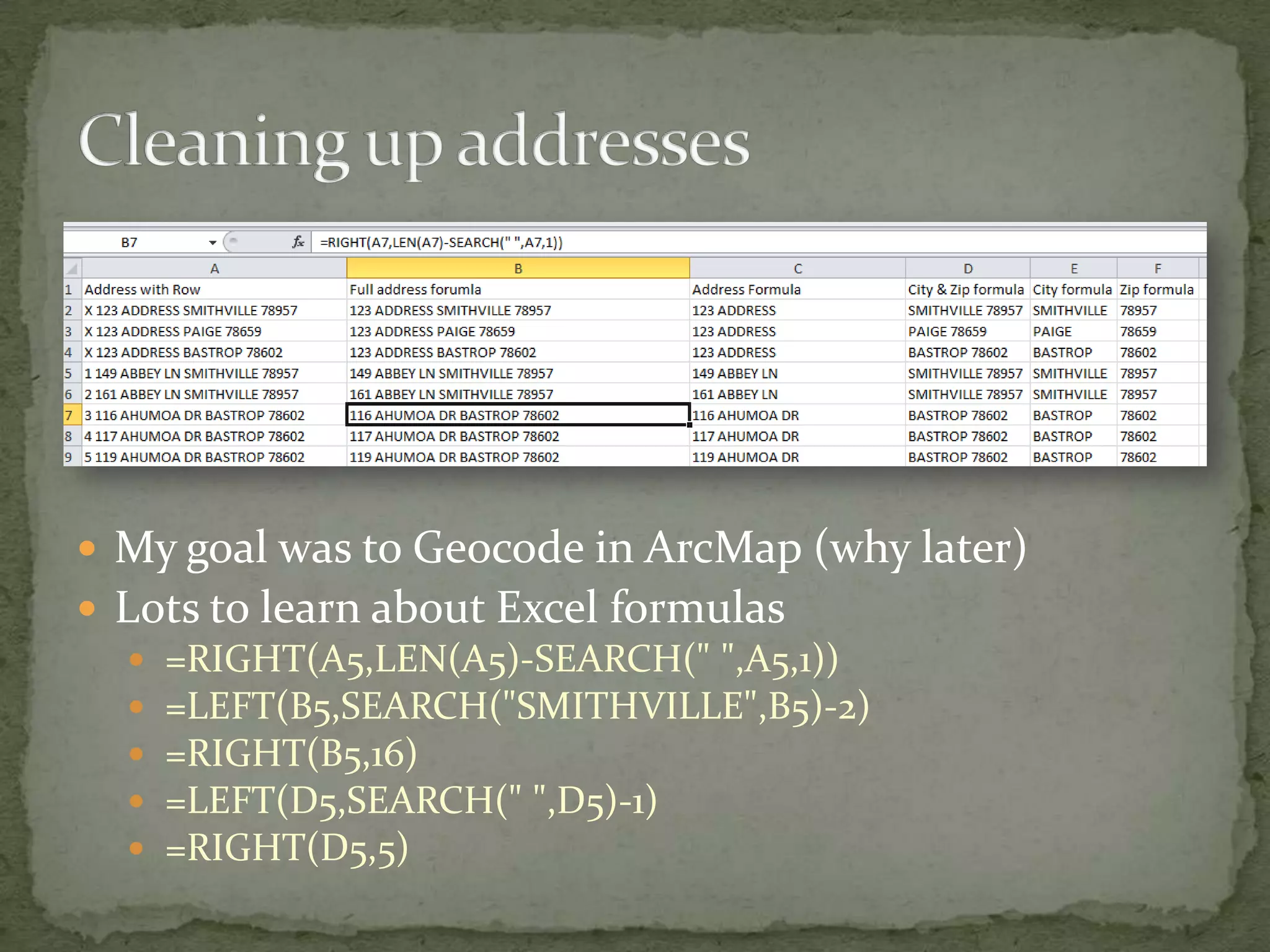 Cleaning up addressesMy goal was to Geocode in ArcMap (why later)Lots to learn about Excel formulas=RIGHT(A5,LEN(A5)-SEARCH(" ",A5,1))=LEFT(B5,SEARCH("SMITHVILLE",B5)-2)=RIGHT(B5,16)=LEFT(D5,SEARCH(" ",D5)-1)=RIGHT(D5,5)