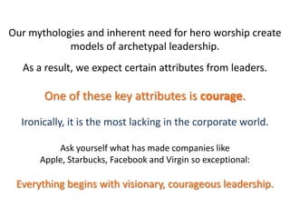 Our mythologies and inherent need for hero worship create
models of archetypal leadership.
As a result, we expect certain attributes from leaders.
One of these key attributes is courage.
Ironically, it is the most lacking in the corporate world.
Ask yourself what has made companies like
Apple, Starbucks, Facebook and Virgin so exceptional:
Everything begins with visionary, courageous leadership.
 