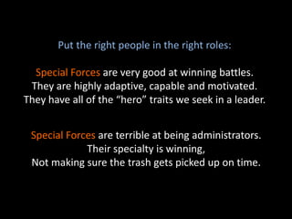 Put the right people in the right roles:
Special Forces are very good at winning battles.
They are highly adaptive, capable and motivated.
They have all of the “hero” traits we seek in a leader.
Special Forces are terrible at being administrators.
Their specialty is winning,
Not making sure the trash gets picked up on time.
 
