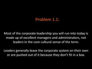 Most of the corporate leadership you will run into today is
made up of excellent managers and administrators, not
leaders in the core cultural sense of the term.
Leaders generally leave the corporate system on their own
or are pushed out of it because they don’t fit in a box.
Problem 1.1:
 