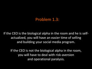 If the CEO is the biological alpha in the room and he is self-
actualized, you will have an easier time of selling
and building your social media program.
If the CEO is not the biological alpha in the room,
you will have to deal with risk-aversion
and operational paralysis.
Problem 1.3:
 