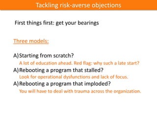 Three models:
A)Starting from scratch?
A lot of education ahead. Red flag: why such a late start?
A)Rebooting a program that stalled?
Look for operational dysfunctions and lack of focus.
A)Rebooting a program that imploded?
You will have to deal with trauma across the organization.
Tackling risk-averse objections
First things first: get your bearings
 