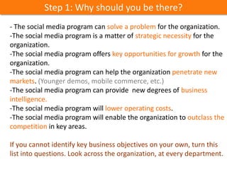 Step 1: Why should you be there?
- The social media program can solve a problem for the organization.
-The social media program is a matter of strategic necessity for the
organization.
-The social media program offers key opportunities for growth for the
organization.
-The social media program can help the organization penetrate new
markets. (Younger demos, mobile commerce, etc.)
-The social media program can provide new degrees of business
intelligence.
-The social media program will lower operating costs.
-The social media program will enable the organization to outclass the
competition in key areas.
If you cannot identify key business objectives on your own, turn this
list into questions. Look across the organization, at every department.
 