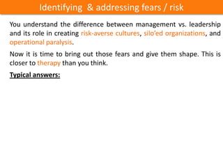 Identifying & addressing fears / risk
You understand the difference between management vs. leadership
and its role in creating risk-averse cultures, silo’ed organizations, and
operational paralysis.
Now it is time to bring out those fears and give them shape. This is
closer to therapy than you think.
Typical answers:
 