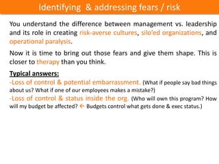 Identifying & addressing fears / risk
You understand the difference between management vs. leadership
and its role in creating risk-averse cultures, silo’ed organizations, and
operational paralysis.
Now it is time to bring out those fears and give them shape. This is
closer to therapy than you think.
Typical answers:
-Loss of control & potential embarrassment. (What if people say bad things
about us? What if one of our employees makes a mistake?)
-Loss of control & status inside the org. (Who will own this program? How
will my budget be affected?  Budgets control what gets done & exec status.)
 