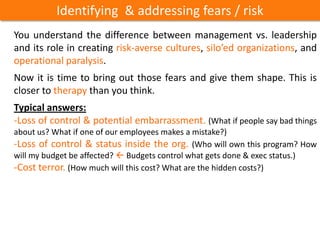 Identifying & addressing fears / risk
You understand the difference between management vs. leadership
and its role in creating risk-averse cultures, silo’ed organizations, and
operational paralysis.
Now it is time to bring out those fears and give them shape. This is
closer to therapy than you think.
Typical answers:
-Loss of control & potential embarrassment. (What if people say bad things
about us? What if one of our employees makes a mistake?)
-Loss of control & status inside the org. (Who will own this program? How
will my budget be affected?  Budgets control what gets done & exec status.)
-Cost terror. (How much will this cost? What are the hidden costs?)
 