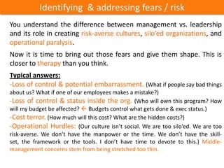 Identifying & addressing fears / risk
You understand the difference between management vs. leadership
and its role in creating risk-averse cultures, silo’ed organizations, and
operational paralysis.
Now it is time to bring out those fears and give them shape. This is
closer to therapy than you think.
Typical answers:
-Loss of control & potential embarrassment. (What if people say bad things
about us? What if one of our employees makes a mistake?)
-Loss of control & status inside the org. (Who will own this program? How
will my budget be affected?  Budgets control what gets done & exec status.)
-Cost terror. (How much will this cost? What are the hidden costs?)
-Operational Hurdles: (Our culture isn’t social. We are too silo’ed. We are too
risk-averse. We don’t have the manpower or the time. We don’t have the skill-set,
the framework or the tools. I don’t have time to devote to this.) Middle-
management concerns stem from being stretched too thin.
 