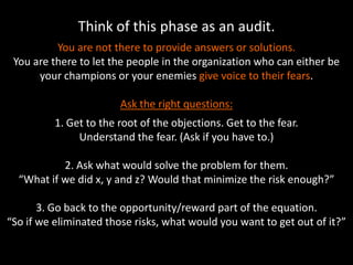Think of this phase as an audit.
You are not there to provide answers or solutions.
You are there to let the people in the organization who can either be
your champions or your enemies give voice to their fears.
Ask the right questions:
1. Get to the root of the objections. Get to the fear.
Understand the fear. (Ask if you have to.)
2. Ask what would solve the problem for them.
“What if we did x, y and z? Would that minimize the risk enough?”
3. Go back to the opportunity/reward part of the equation.
“So if we eliminated those risks, what would you want to get out of it?”
 