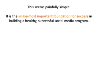 This seems painfully simple.
It is the single-most important foundation for success in
building a healthy, successful social media program.
 