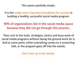 This seems painfully simple.
It is the single-most important foundation for success in
building a healthy, successful social media program.
99% of organizations fail in the social media space
because they did not go through this process.
They rush to the tools, strategies, tactics and busy-work of
social media programs without laying the ground-work for it.
And at some point, either everything comes to a screeching
halt, or the program goes off into the weeds.
Don’t end up in the weeds.
 