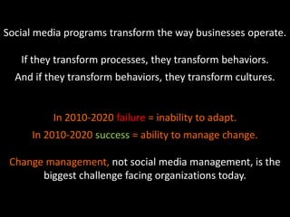 Social media programs transform the way businesses operate.
If they transform processes, they transform behaviors.
And if they transform behaviors, they transform cultures.
In 2010-2020 failure = inability to adapt.
In 2010-2020 success = ability to manage change.
Change management, not social media management, is the
biggest challenge facing organizations today.
 