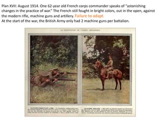 Plan XVII: August 1914. One 62-year old French corps commander speaks of “astonishing
changes in the practice of war.” The French still fought in bright colors, out in the open, against
the modern rifle, machine guns and artillery. Failure to adapt.
At the start of the war, the British Army only had 2 machine guns per battalion.
 