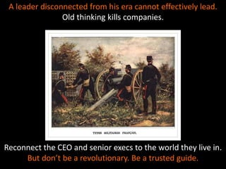 A leader disconnected from his era cannot effectively lead.
Old thinking kills companies.
Reconnect the CEO and senior execs to the world they live in.
But don’t be a revolutionary. Be a trusted guide.
 