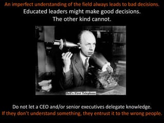 An imperfect understanding of the field always leads to bad decisions.
Educated leaders might make good decisions.
The other kind cannot.
Do not let a CEO and/or senior executives delegate knowledge.
If they don’t understand something, they entrust it to the wrong people.
 