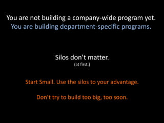 Silos don’t matter.
(at first.)
Start Small. Use the silos to your advantage.
Don’t try to build too big, too soon.
You are not building a company-wide program yet.
You are building department-specific programs.
 