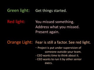 Green light: Get things started.
Red light: You missed something.
Address what you missed.
Present again.
Orange Light: Fear is still a factor. See red light.
- Project is put under supervision of
someone outside your team.
- CEO wants time to think about it.
- CEO wants to run it by other senior
execs.
 