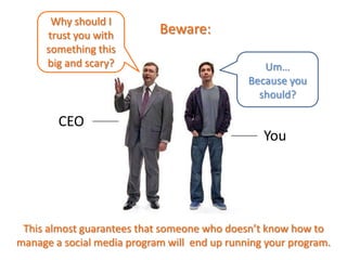 CEO
Um…
Because you
should?
You
Why should I
trust you with
something this
big and scary?
Beware:
This almost guarantees that someone who doesn’t know how to
manage a social media program will end up running your program.
 