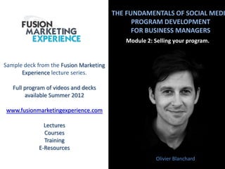 THE FUNDAMENTALS OF SOCIAL MEDI
PROGRAM DEVELOPMENT
FOR BUSINESS MANAGERS
Module 2: Selling your program.
Olivier Blanchard
Sample deck from the Fusion Marketing
Experience lecture series.
Full program of videos and decks
available Summer 2012
www.fusionmarketingexperience.com
Lectures
Courses
Training
E-Resources
 