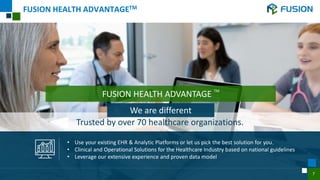 5
FUSION HEALTH ADVANTAGETM
FUSION HEALTH ADVANTAGE
TM
• Use your existing EHR & Analytic Platforms or let us pick the best solution for you.
• Clinical and Operational Solutions for the Healthcare Industry based on national guidelines
• Leverage our extensive experience and proven data model
Trusted by over 70 healthcare organizations.
We are different
7
 