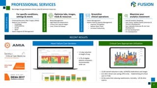 7
We bridge the gap between clinical, data & technical resources.
Heart Failure Care Variation
› 1.5-day reduction
in length of stay
› 5.7% of eligible
patients received a
recommended
order set.
Critical Care Appropriate Utilization
› 12.6% overall reduction in labs, IV/IM/SQ medications and images
› $11.1M in direct cost savings (PICU only - implementing all critical
care in CY18)
› At the same time reducing readmissions, mortality, LOS & other
metrics
PROFESSIONAL SERVICES
Quality
&
Safety
› Enhanced Recovery After Surgery (ERAS)
› Reduce Care Variation
• Cardiology
• COPD/Asthma
• Stroke
• Spine
› Sepsis Diagnosis & Management
For specific conditions,
settings & events
Appropriate
Utilization
› Blood Management
› High-Risk/Cost Medications
› Critical Care Labs & Images
› Lines, Drains & Airways
Optimize labs, images,
meds & resources
Operational
Excellence
› Talent Management
› Patient Flow & Capacity Management
• Improve Throughput
• Reduce Wait Times
• Increase Productivity
Streamline
clinical operations
Data
&
Technology
› Data & Analytics Roadmap
› Epic Clarity, Healthy Planet Extension &
Content Development
› Epic Caboodle Extension & Use Case
Development
› BI Tool Development
› ETL Development
Maximize your
analytics investment
RECENT RESULTS
 