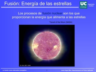 José Ángel Mier, Departamento de Física Aplicada
Ingeniería
nuclear
La fusión como alternativa energética 2
Fusión: Energía de las estrellas
Los procesos de fusión nuclear son los que
proporcionan la energía que alimenta a las estrellas
Transit of the Moon (NASA)
 