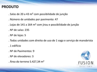 . Salas de 20 a 43 m² com possibilidade de junção
. Número de unidades por pavimento: 47
. Lojas de 141 a 164 m² com jirau e possibilidade de junção
. Nº de salas: 235
. Nº de lojas: 5
. Todas unidades com direito de uso de 1 vaga e serviço de manobrista
. 1 edifício
. Nº de Pavimentos: 9
. Nº de elevadores: 3
. Área do terreno 5.427,34 m²
PRODUTO
 