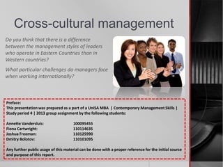 Cross-cultural management
Do you think that there is a difference
between the management styles of leaders
who operate in Eastern Countries than in
Western countries?
What particular challenges do managers face
when working internationally?
Preface:
This presentation was prepared as a part of a UniSA MBA | Contemporary Management Skills |
Study period 4 | 2013 group assignment by the following students:
Annette Vandersluis: 100095455
Fiona Cartwright: 110114635
Joshua Freeman: 110125990
Dmitry Bolotov: 110101095
Any further public usage of this material can be done with a proper reference for the initial source
and purpose of this report.
 
