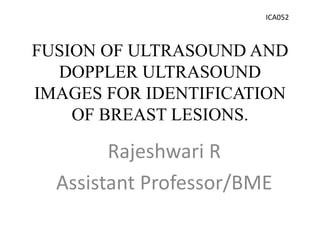 FUSION OF ULTRASOUND AND
DOPPLER ULTRASOUND
IMAGES FOR IDENTIFICATION
OF BREAST LESIONS.
Rajeshwari R
Assistant Professor/BME
ICA052
 