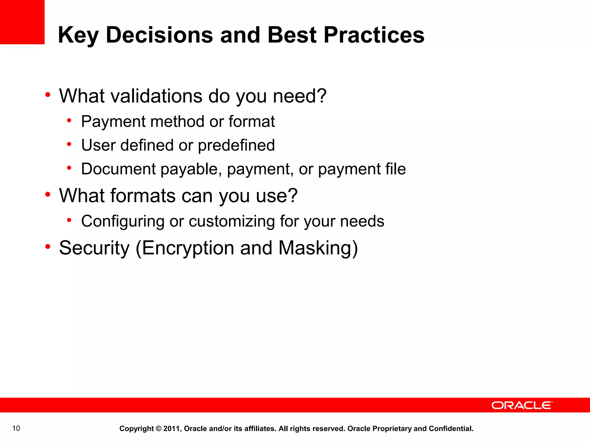 Key Decisions and Best Practices
• What validations do you need?
• Payment method or format
• User defined or predefined
• Document payable, payment, or payment file

• What formats can you use?
• Configuring or customizing for your needs

• Security (Encryption and Masking)

10

Copyright © 2011, Oracle and/or its affiliates. All rights reserved. Oracle Proprietary and Confidential.

 
