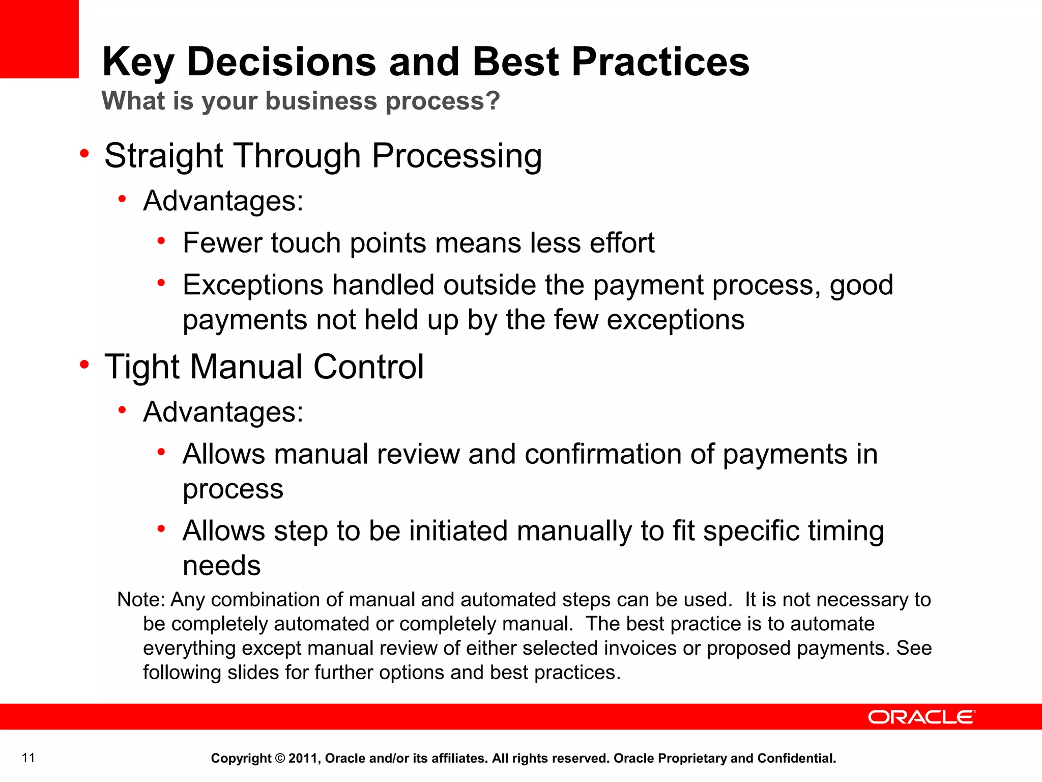 Key Decisions and Best Practices
What is your business process?

• Straight Through Processing
• Advantages:
• Fewer touch points means less effort
• Exceptions handled outside the payment process, good
payments not held up by the few exceptions

• Tight Manual Control
• Advantages:
• Allows manual review and confirmation of payments in
process
• Allows step to be initiated manually to fit specific timing
needs
Note: Any combination of manual and automated steps can be used. It is not necessary to
be completely automated or completely manual. The best practice is to automate
everything except manual review of either selected invoices or proposed payments. See
following slides for further options and best practices.

11

Copyright © 2011, Oracle and/or its affiliates. All rights reserved. Oracle Proprietary and Confidential.

 